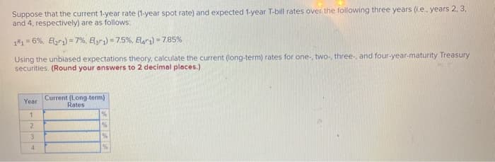 Suppose that the current 1-year rate (1-year spot rate) and expected 1-year T-bill rates over the following three years (i.e.. years 2, 3,
and 4, respectively) are as follows:
1R1 = 6%, E(21) = 7%, Bar1) = 7.5 %, Bar) = 7.85%
Using the unbiased expectations theory, calculate the current (long-term) rates for one-, two, three-, and four-year-maturity Treasury
securities. (Round your answers to 2 decimal places.)
Year
1
2
3
4
Current (Long-term)
Rates