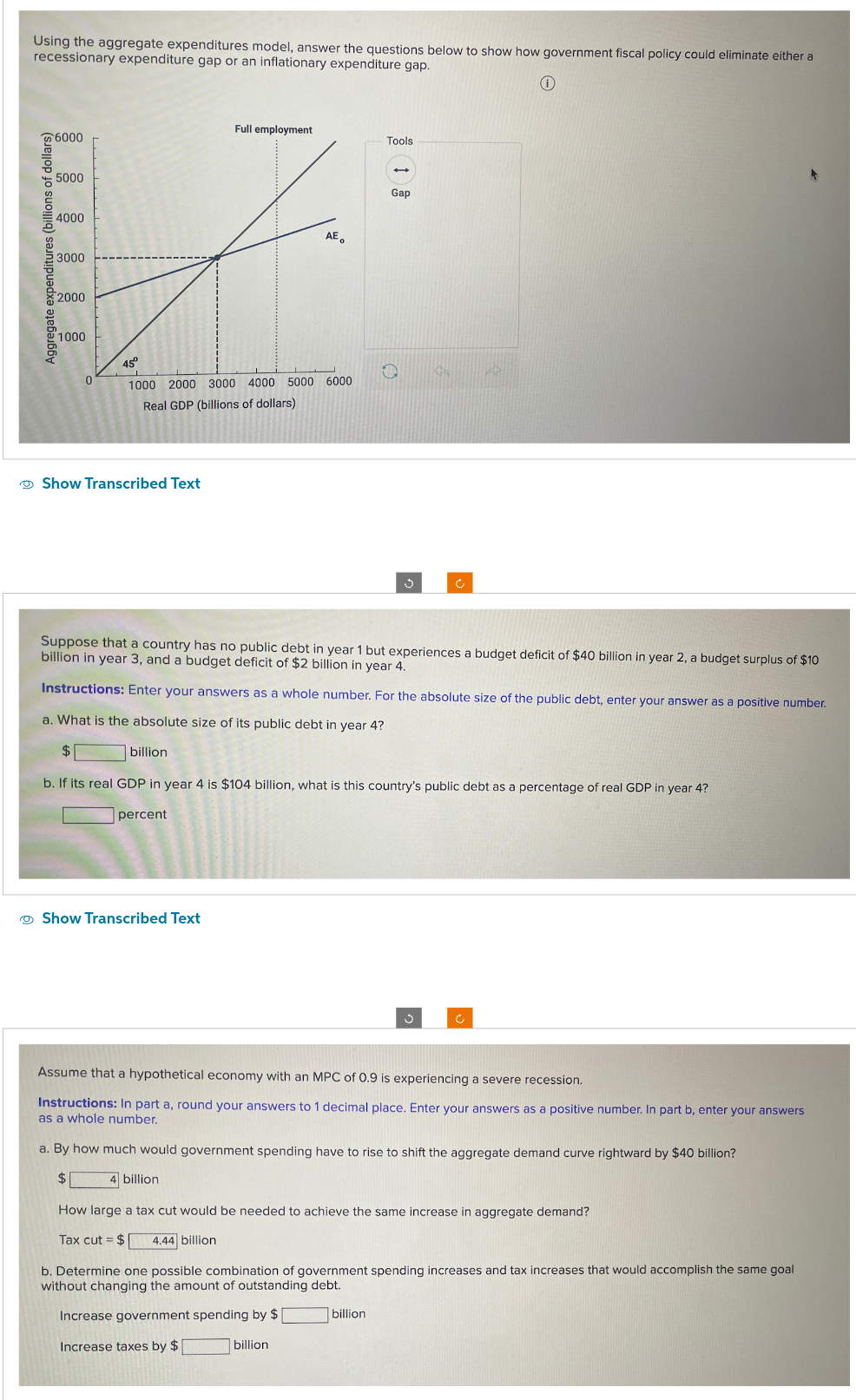 Using the aggregate expenditures model, answer the questions below to show how government fiscal policy could eliminate either a
recessionary expenditure gap or an inflationary expenditure gap.
Aggregate expenditures (billions of dollars)
6000
5000
4000
3000
2000
1000
0
Show Transcribed Text
45°
1000 2000 3000 4000 5000 6000
Real GDP (billions of dollars)
billion
Full employment
percent
AE。
Show Transcribed Text
Tools
Suppose that a country has no public debt in year 1 but experiences a budget deficit of $40 billion in year 2, a budget surplus of $10
billion in year 3, and a budget deficit of $2 billion in year 4.
Instructions: Enter your answers as a whole number. For the absolute size of the public debt, enter your answer as a positive number.
a. What is the absolute size of its public debt in year 4?
$
b. If its real GDP in year 4 is $104 billion, what is this country's public debt as a percentage of real GDP in year 4?
+
Gap
Ć
Ű
billion
Ĉ
Assume that a hypothetical economy with an MPC of 0.9 is experiencing a severe recession.
Instructions: In part a, round your answers to 1 decimal place. Enter your answers as a positive number. In part b, enter your answers
as a whole number.
a. By how much would government spending have to rise to shift the aggregate demand curve rightward by $40 billion?
$
4 billion
How large a tax cut would be needed to achieve the same increase in aggregate demand?
Tax cut = $ 4.44 billion
b. Determine one possible combination of government spending increases and tax increases that would accomplish the same goal
without changing the amount of outstanding debt.
Increase government spending by $
Increase taxes by $
billion