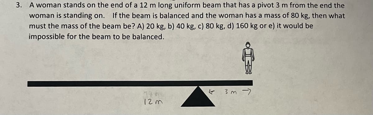 3. A woman stands on the end of a 12 m long uniform beam that has a pivot 3 m from the end the
woman is standing on. If the beam is balanced and the woman has a mass of 80 kg, then what
must the mass of the beam be? A) 20 kg, b) 40 kg, c) 80 kg, d) 160 kg or e) it would be
impossible for the beam to be balanced.
130
12m
3m →