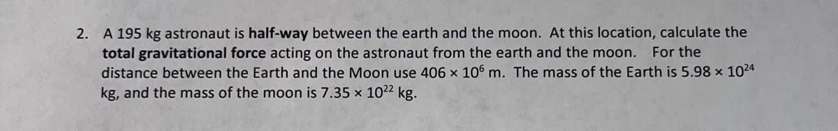 2. A 195 kg astronaut is half-way between the earth and the moon. At this location, calculate the
total gravitational force acting on the astronaut from the earth and the moon. For the
distance between the Earth and the Moon use 406 x 106 m. The mass of the Earth is 5.98 × 1024
kg, and the mass of the moon is 7.35 x 10²² kg.