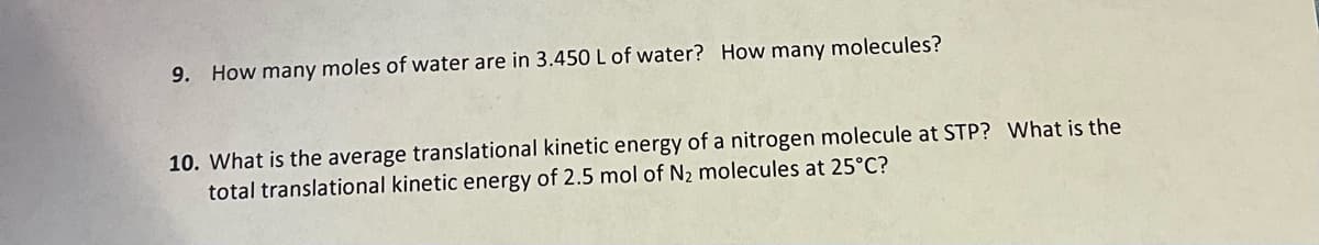 9. How many moles of water are in 3.450 L of water? How many molecules?
10. What is the average translational kinetic energy of a nitrogen molecule at STP? What is the
total translational kinetic energy of 2.5 mol of N₂ molecules at 25°C?