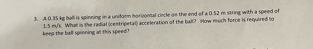 3. A 0.35 kg ball is spinning in a uniform horizontal circle on the end of a 0.52 m string with a speed of
1.5 m/s. What is the radial (centripetal) acceleration of the ball? How much force is required to
keep the ball spinning at this speed?