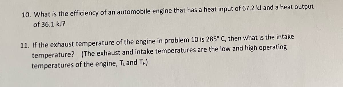 10. What is the efficiency of an automobile engine that has a heat input of 67.2 kJ and a heat output
of 36.1 kJ?
11. If the exhaust temperature of the engine in problem 10 is 285° C, then what is the intake
temperature? (The exhaust and intake temperatures are the low and high operating
temperatures of the engine, T₁ and TH)