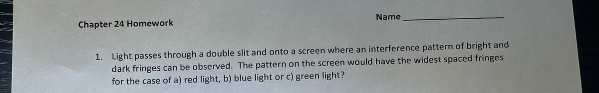 Chapter 24 Homework
Name
1. Light passes through a double slit and onto a screen where an interference pattern of bright and
dark fringes can be observed. The pattern on the screen would have the widest spaced fringes
for the case of a) red light, b) blue light or c) green light?