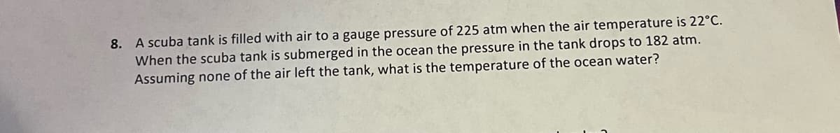 8. A scuba tank is filled with air to a gauge pressure of 225 atm when the air temperature is 22°C.
When the scuba tank is submerged in the ocean the pressure in the tank drops to 182 atm.
Assuming none of the air left the tank, what is the temperature of the ocean water?