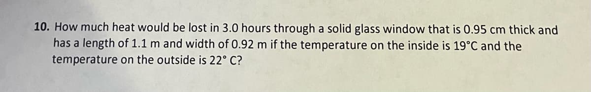 10. How much heat would be lost in 3.0 hours through a solid glass window that is 0.95 cm thick and
has a length of 1.1 m and width of 0.92 m if the temperature on the inside is 19°C and the
temperature on the outside is 22° C?