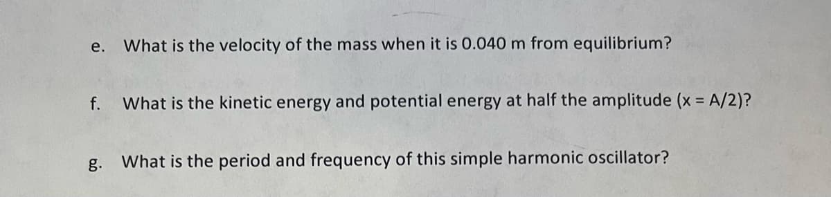 e. What is the velocity of the mass when it is 0.040 m from equilibrium?
f. What is the kinetic energy and potential energy at half the amplitude (x = A/2)?
g.
What is the period and frequency of this simple harmonic oscillator?
