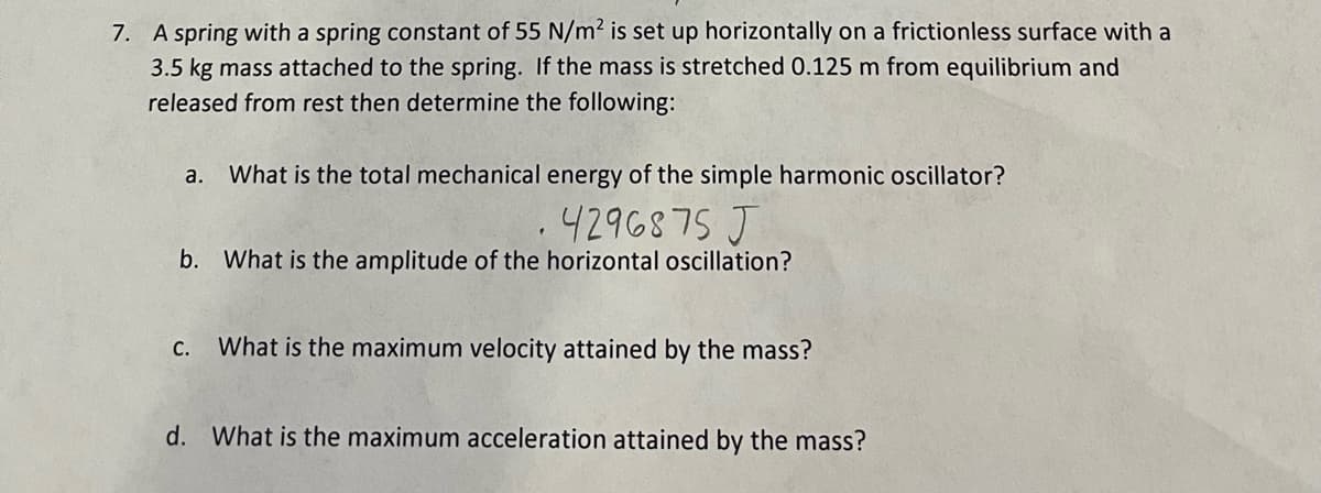 7. A spring with a spring constant of 55 N/m² is set up horizontally on a frictionless surface with a
3.5 kg mass attached to the spring. If the mass is stretched 0.125 m from equilibrium and
released from rest then determine the following:
a. What is the total mechanical energy of the simple harmonic oscillator?
.4296875 J
b. What is the amplitude of the horizontal oscillation?
C. What is the maximum velocity attained by the mass?
d. What is the maximum acceleration attained by the mass?