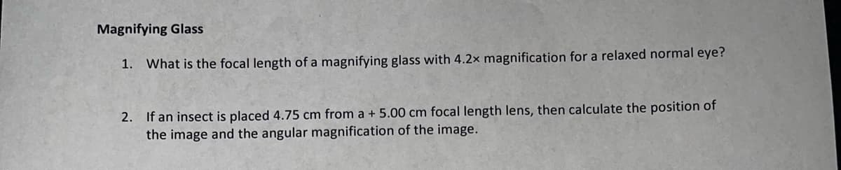 Magnifying Glass
1. What is the focal length of a magnifying glass with 4.2x magnification for a relaxed normal eye?
2. If an insect is placed 4.75 cm from a + 5.00 cm focal length lens, then calculate the position of
the image and the angular magnification of the image.
