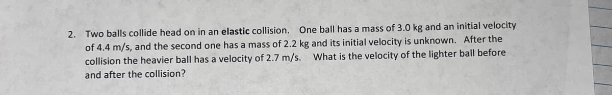 2. Two balls collide head on in an elastic collision. One ball has a mass of 3.0 kg and an initial velocity
of 4.4 m/s, and the second one has a mass of 2.2 kg and its initial velocity is unknown. After the
collision the heavier ball has a velocity of 2.7 m/s. What is the velocity of the lighter ball before
and after the collision?