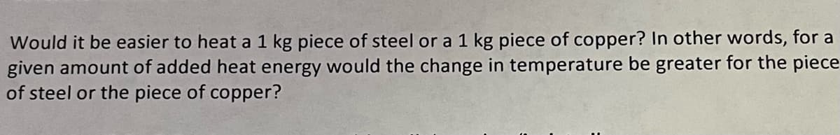 Would it be easier to heat a 1 kg piece of steel or a 1 kg piece of copper? In other words, for a
given amount of added heat energy would the change in temperature be greater for the piece
of steel or the piece of copper?