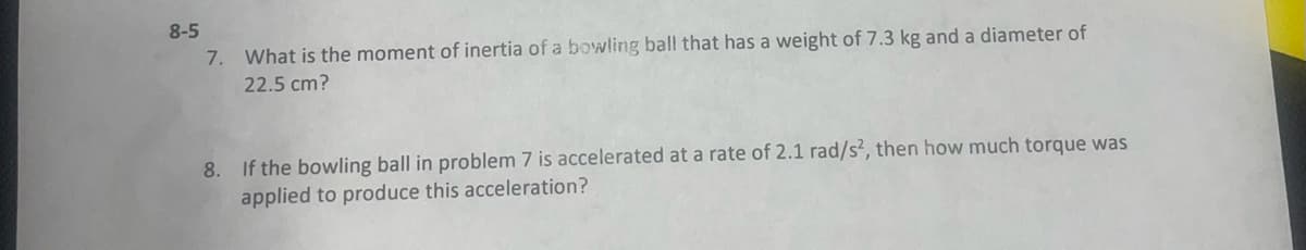 8-5
7. What is the moment of inertia of a bowling ball that has a weight of 7.3 kg and a diameter of
22.5 cm?
8. If the bowling ball in problem 7 is accelerated at a rate of 2.1 rad/s², then how much torque was
applied to produce this acceleration?