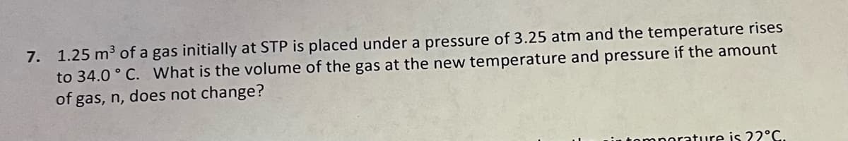 7. 1.25 m³ of a gas initially at STP is placed under a pressure of 3.25 atm and the temperature rises
to 34.0°C. What is the volume of the gas at the new temperature and pressure if the amount
of gas, n, does not change?
temperature is 22°C.