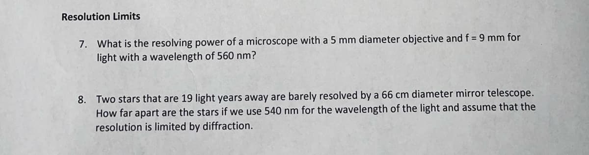 Resolution Limits
7. What is the resolving power of a microscope with a 5 mm diameter objective and f = 9 mm for
light with a wavelength of 560 nm?
8. Two stars that are 19 light years away are barely resolved by a 66 cm diameter mirror telescope.
How far apart are the stars if we use 540 nm for the wavelength of the light and assume that the
resolution is limited by diffraction.