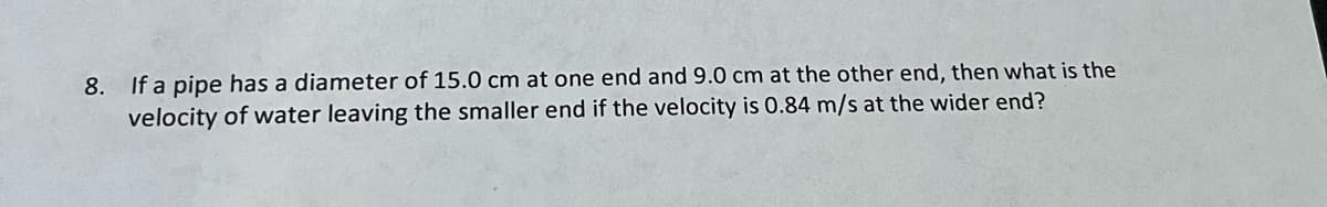 8.
If a pipe has a diameter of 15.0 cm at one end and 9.0 cm at the other end, then what is the
velocity of water leaving the smaller end if the velocity is 0.84 m/s at the wider end?