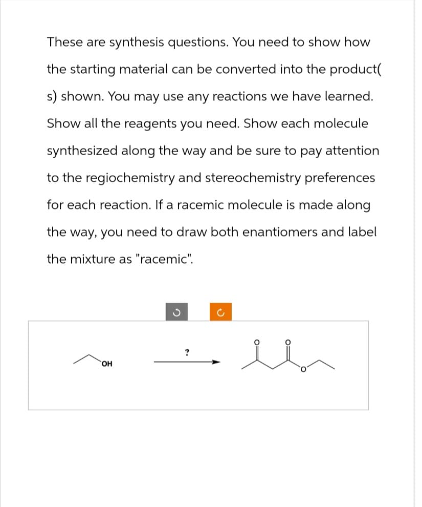 These are synthesis questions. You need to show how
the starting material can be converted into the product(
s) shown. You may use any reactions we have learned.
Show all the reagents you need. Show each molecule
synthesized along the way and be sure to pay attention
to the regiochemistry and stereochemistry preferences
for each reaction. If a racemic molecule is made along
the way, you need to draw both enantiomers and label
the mixture as "racemic".
?
OH
c