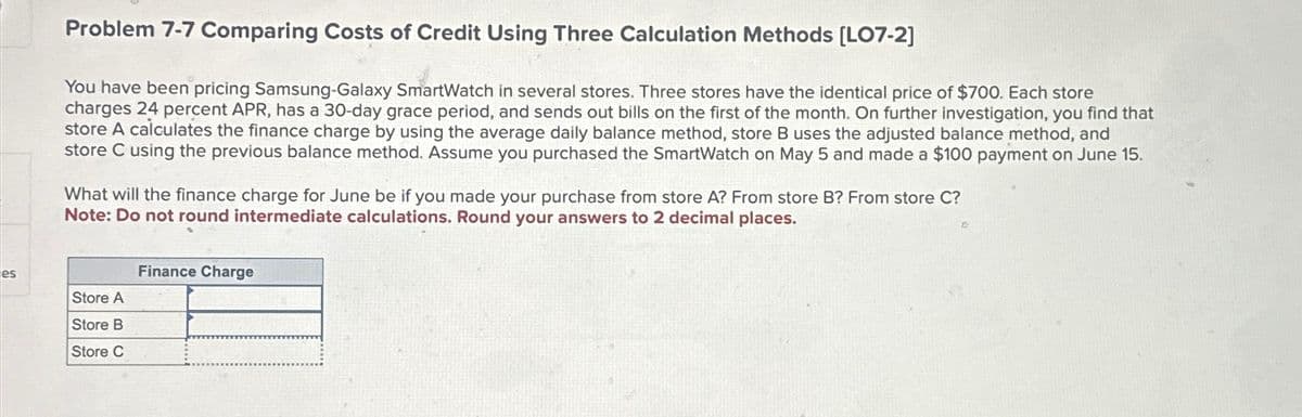 Problem 7-7 Comparing Costs of Credit Using Three Calculation Methods [LO7-2]
You have been pricing Samsung-Galaxy SmartWatch in several stores. Three stores have the identical price of $700. Each store
charges 24 percent APR, has a 30-day grace period, and sends out bills on the first of the month. On further investigation, you find that
store A calculates the finance charge by using the average daily balance method, store B uses the adjusted balance method, and
store C using the previous balance method. Assume you purchased the SmartWatch on May 5 and made a $100 payment on June 15.
What will the finance charge for June be if you made your purchase from store A? From store B? From store C?
Note: Do not round intermediate calculations. Round your answers to 2 decimal places.
Finance Charge
es
Store A
Store B
Store C