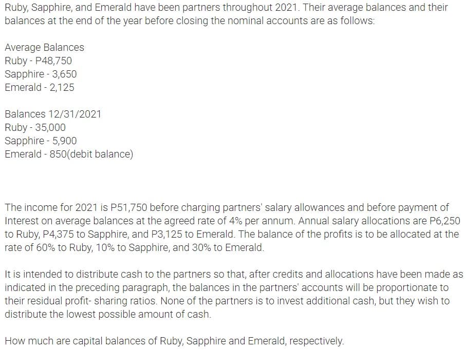 Ruby, Sapphire, and Emerald have been partners throughout 2021. Their average balances and their
balances at the end of the year before closing the nominal accounts are as follows:
Average Balances
Ruby - P48,750
Sapphire - 3,650
Emerald 2,125
Balances 12/31/2021
Ruby - 35,000
Sapphire - 5,900
Emerald - 850(debit balance)
The income for 2021 is P51,750 before charging partners' salary allowances and before payment of
Interest on average balances at the agreed rate of 4% per annum. Annual salary allocations are P6,250
to Ruby, P4,375 to Sapphire, and P3,125 to Emerald. The balance of the profits is to be allocated at the
rate of 60% to Ruby, 10% to Sapphire, and 30% to Emerald.
It is intended to distribute cash to the partners so that, after credits and allocations have been made as
indicated in the preceding paragraph, the balances in the partners' accounts will be proportionate to
their residual profit- sharing ratios. None of the partners is to invest additional cash, but they wish to
distribute the lowest possible amount of cash.
How much are capital balances of Ruby, Sapphire and Emerald, respectively.