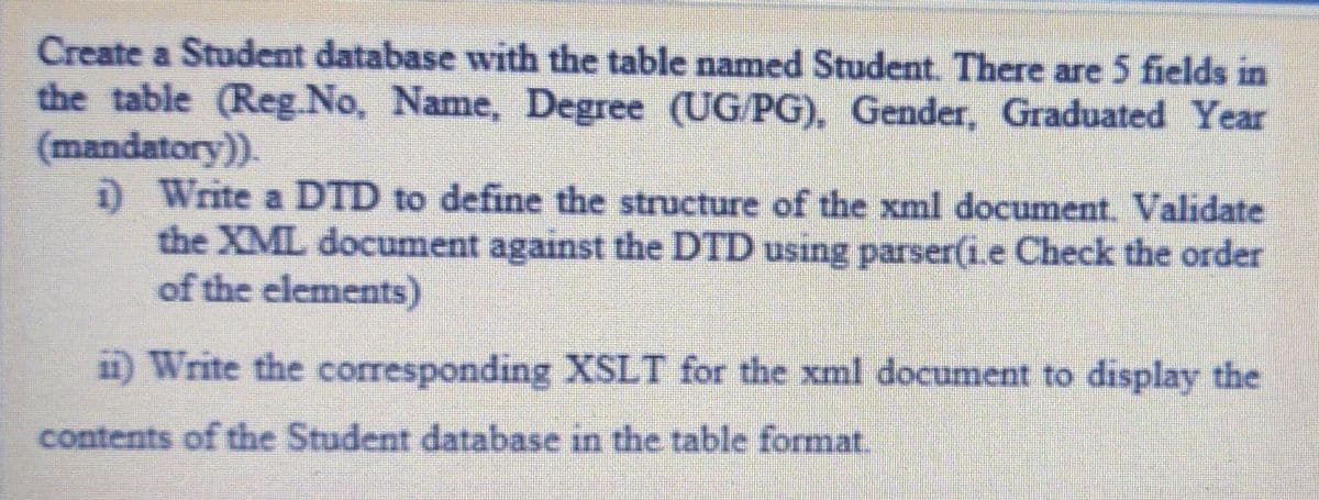 Create a Student database with the table named Student. There are 5 fields in
the table (Reg.No, Name, Degree (UG/PG), Gender, Graduated Year
(mandatory)).
D Write a DTD to define the structure of the xml document. Validate
the XML document against the DTD using parser(1.e Check the order
of the elements)
i) Write the corresponding XSLT for the xml document to display the
contents of the Student database in the table format.
