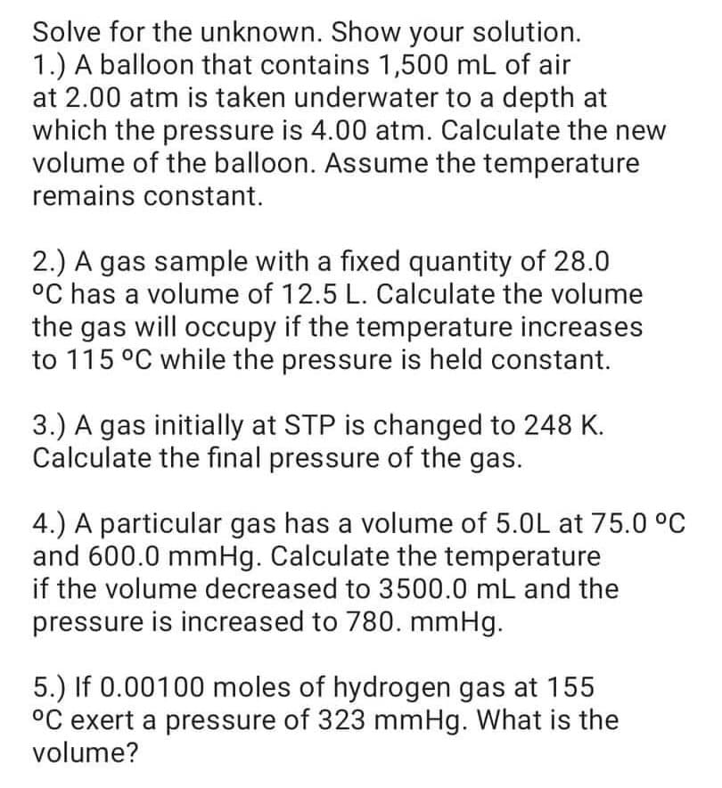 Solve for the unknown. Show your solution.
1.) A balloon that contains 1,500 mL of air
at 2.00 atm is taken underwater to a depth at
which the pressure is 4.00 atm. Calculate the new
volume of the balloon. Assume the temperature
remains constant.
2.) A gas sample with a fixed quantity of 28.0
°C has a volume of 12.5 L. Calculate the volume
the gas will occupy if the temperature increases
to 115 °C while the pressure is held constant.
3.) A gas initially at STP is changed to 248 K.
Calculate the final pressure of the gas.
4.) A particular gas has a volume of 5.0L at 75.0 °C
and 600.0 mmHg. Calculate the temperature
if the volume decreased to 3500.0 mL and the
pressure is increased to 780. mmHg.
5.) If 0.00100 moles of hydrogen gas at 155
°C exert a pressure of 323 mmHg. What is the
volume?
