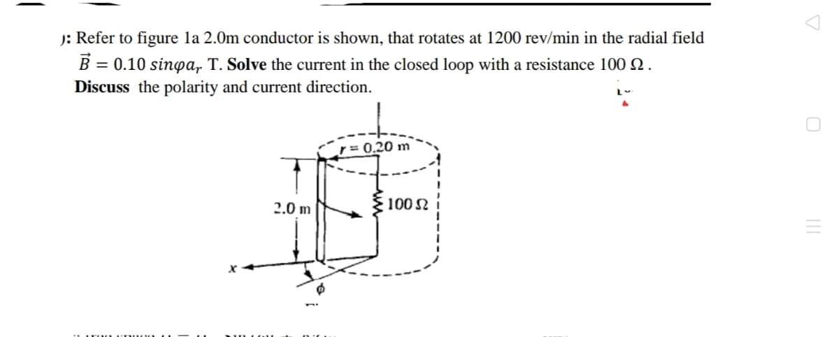 J: Refer to figure la 2.0m conductor is shown, that rotates at 1200 rev/min in the radial field
B = 0.10 sinpa, T. Solve the current in the closed loop with a resistance 100 N.
Discuss the polarity and current direction.
r= 0,20 m
2.0 m
100 N
