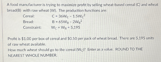 A food manufacturer is trying to maximize profit by selling wheat-based cereal (C) and wheat
bread(B) with raw wheat (W). The production functions are:
Cereal:
Bread:
Constraint:
C
= 36Wc - 1.5Wc²
B = 65WB - 2WB²
Wc+ WB = 5,195
Profit is $1.00 per box of cereal and $0.50 per pack of wheat bread. There are 5,195 units
of raw wheat available.
How much wheat should go to the cereal (W)? Enter as a value. ROUND TO THE
NEAREST WHOLE NUMBER.