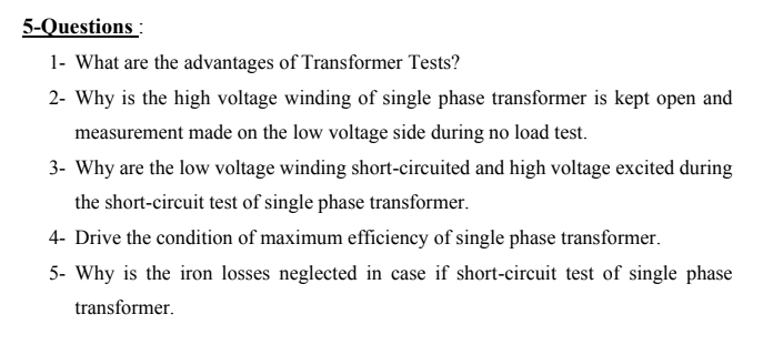 5-Questions :
1- What are the advantages of Transformer Tests?
2- Why is the high voltage winding of single phase transformer is kept open and
measurement made on the low voltage side during no load test.
3- Why are the low voltage winding short-circuited and high voltage excited during
the short-circuit test of single phase transformer.
4- Drive the condition of maximum efficiency of single phase transformer.
5- Why is the iron losses neglected in case if short-circuit test of single phase
transformer.
