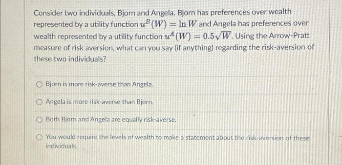 Consider two individuals, Bjorn and Angela. Bjorn has preferences over wealth
represented by a utility function u" (W) = In W and Angela has preferences over
wealth represented by a utility function u4 (W) = 0.5/W. Using the Arrow-Pratt
measure of risk aversion, what can you say (if anything) regarding the risk-aversion of
these two individuals?
O Bjorn is more risk-averse than Angela.
O Angela is more risk-averse than Bjorn.
Both Bjorn and Angela are equally risk-averse.
O You would require the levels of wealth to make a statement about the risk-aversion of these
individuals.
