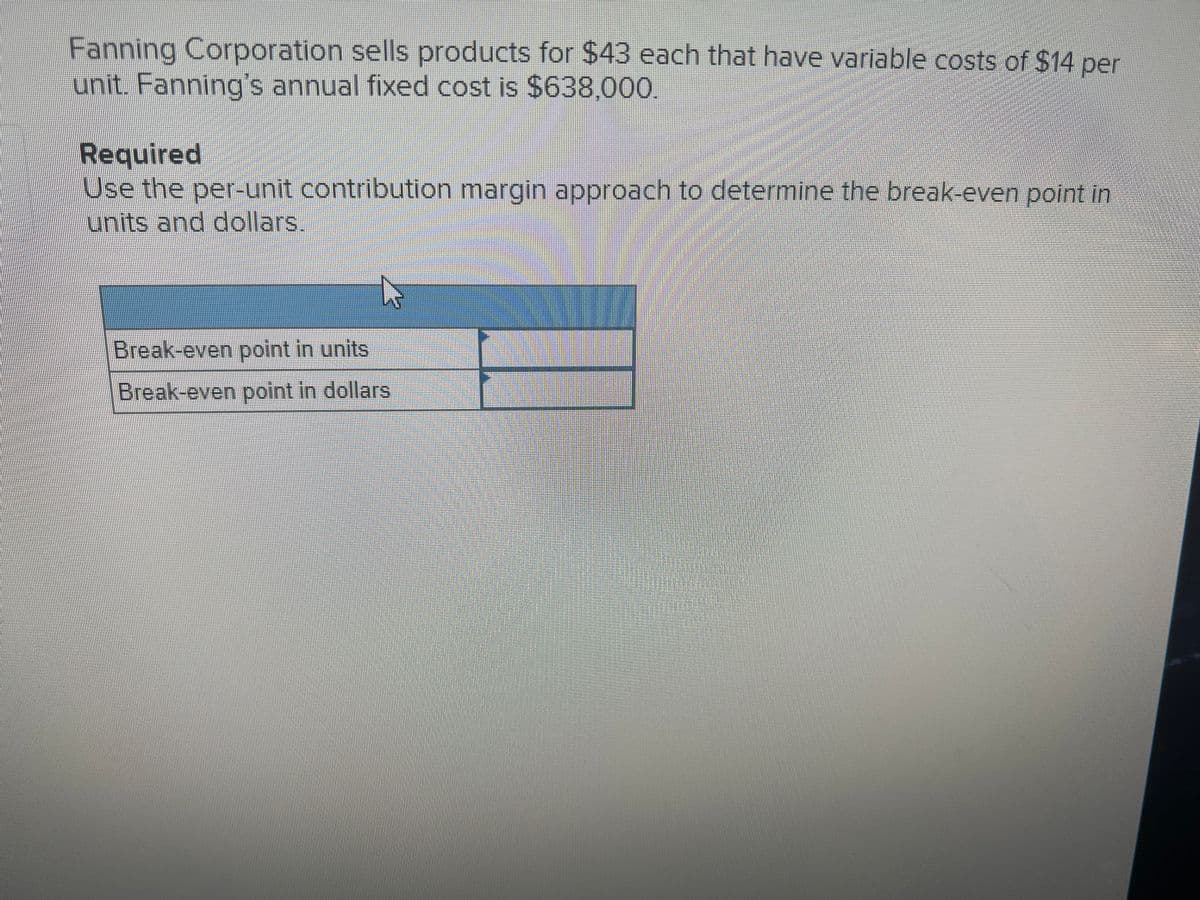 Fanning Corporation sells products for $43 each that have variable costs of $14 per
unit. Fanning's annual fixed cost is $638,00.
Required
Use the per-unit contribution margin approach to determine the break-even point in
units and dollars.
Break-even point in units
Break-even point in dollars
