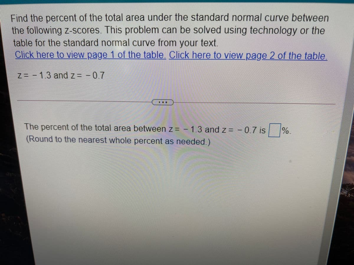 Find the percent of the total area under the standard normal curve between
the following z-scores. This problem can be solved using technology or the
table for the standard normal curve from your text,
Click here to view page 1 of the table. Click here to view page 2 of the table
Z3-1.3 and z= - 0.7
The percent of the total area betweenz=- = -0.7 is |
1.3and z
(Round to the nearest whole percent as needed.)
/%
.
