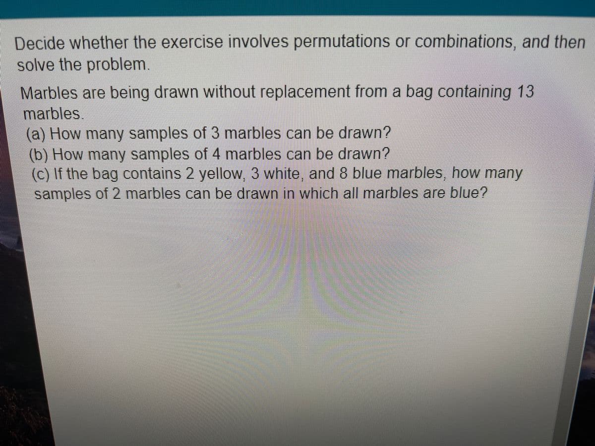 Decide whether the exercise involves permutations or combinations, and then
solve the problem.
Marbles are being drawn without replacement from a bag containing 13
marbles
(a) How many samples of3 marbles can be drawn?
(b) How many samples of 4 marbles can be drawn?
(c) If the bag contains 2 yellow 3 white and 8 blue marbles, how many
samples of 2 marbles can be drawn in which all marbles are blue?
