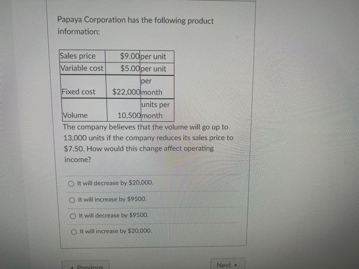 Papaya Corporation has the following product
information:
Sales price
$9.00per unit
Variable cost
$5.00per unit
per
Fixed cost
$22,000month
lunits per
Volume
10,500month
The company believes that the volume will go up to
13,000 units if the company reduces its sales price to
$7.50. How would this change affect operating
income?
O It will decrease by $20,000.
O It will incrcase by $9500.
O It will decrease by $9500.
O It will increase by $20,000.
Next >
Previous
