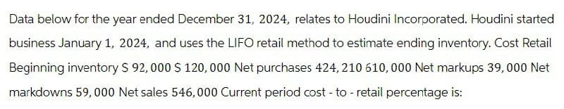 Data below for the year ended December 31, 2024, relates to Houdini Incorporated. Houdini started
business January 1, 2024, and uses the LIFO retail method to estimate ending inventory. Cost Retail
Beginning inventory $ 92,000 $ 120,000 Net purchases 424, 210 610,000 Net markups 39,000 Net
markdowns 59,000 Net sales 546,000 Current period cost - to - retail percentage is: