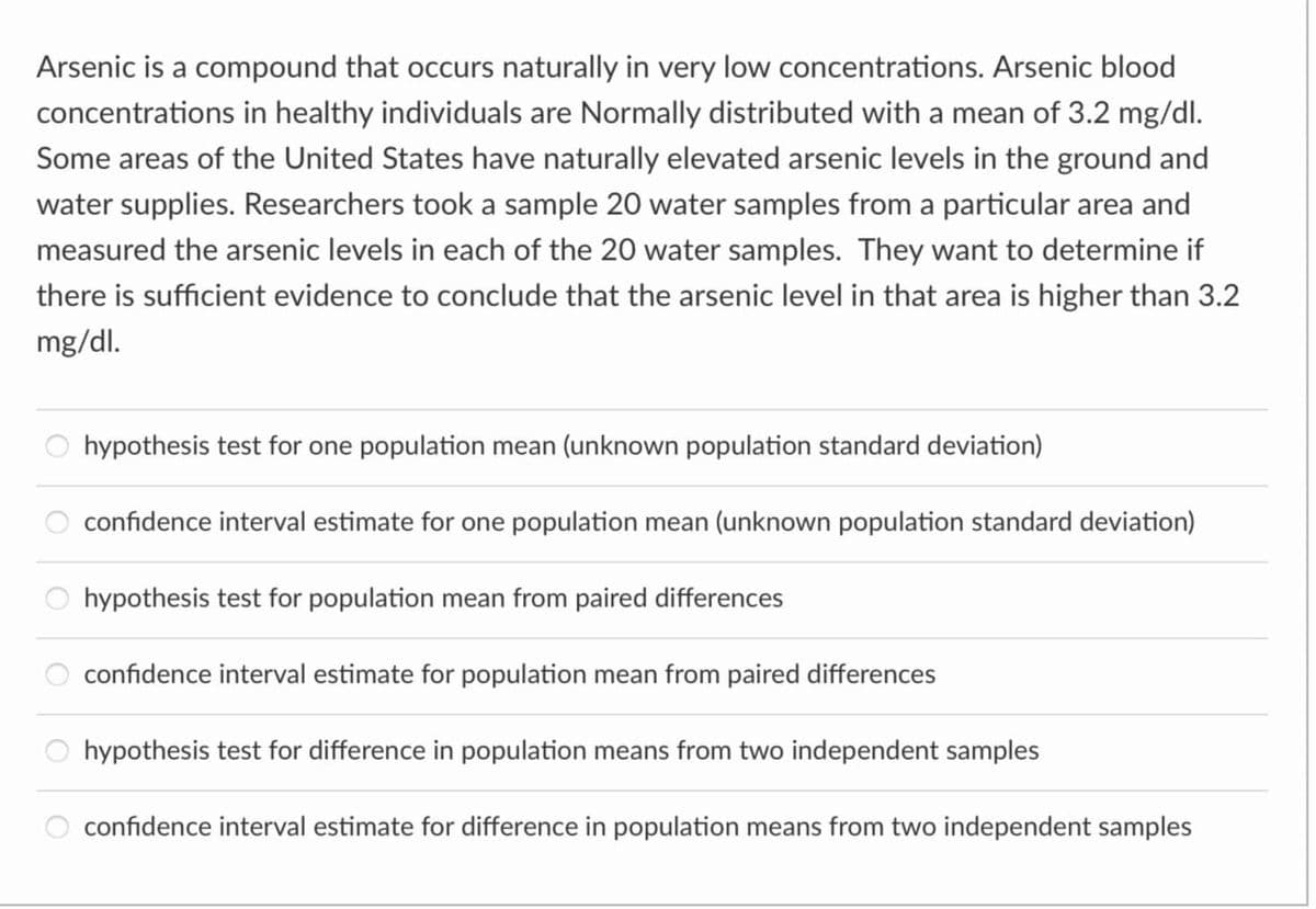Arsenic is a compound that occurs naturally in very low concentrations. Arsenic blood
concentrations in healthy individuals are Normally distributed with a mean of 3.2 mg/dl.
Some areas of the United States have naturally elevated arsenic levels in the ground and
water supplies. Researchers took a sample 20 water samples from a particular area and
measured the arsenic levels in each of the 20 water samples. They want to determine if
there is sufficient evidence to conclude that the arsenic level in that area is higher than 3.2
mg/dl.
hypothesis test for one population mean (unknown population standard deviation)
confidence interval estimate for one population mean (unknown population standard deviation)
hypothesis test for population mean from paired differences
confidence interval estimate for population mean from paired differences
hypothesis test for difference in population means from two independent samples
confidence interval estimate for difference in population means from two independent samples