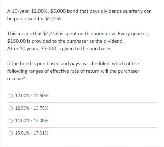 A 10-year, 12.00%, $5,000 bond that pays dividends quarterly can
be purchased for $4,456.
This means that $4,456 is spent on the bond now. Every quarter,
$150.00 is provided to the purchaser as the dividend.
After 10 years, $5,000 is given to the purchaser.
If the bond is purchased and pays as scheduled, which of the
following ranges of effective rate of return will the purchaser
receive?
12.00% 12.50%
-
12.50% 13.75%
-
14.00% - 15.00%
-
15.01% 17.01%