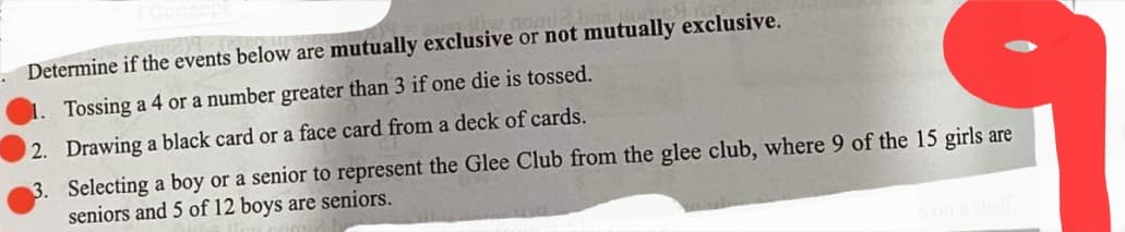 Determine if the events below are mutually exclusive or not mutually exclusive.
1. Tossing a 4 or a number greater than 3 if one die is tossed.
2. Drawing a black card or a face card from a deck of cards.
3. Selecting a boy or a senior to represent the Glee Club from the glee club, where 9 of the 15 girls are
seniors and 5 of 12 boys are seniors.
