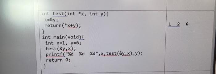 int test(int *x, int y){
x=&y;
return(*x+y);
}
int main(void) {
int x=1, y=6;
test(&y, x);
printf("%d %d %d", x, test (&y,x),y);
return 0;
}
1 2 6