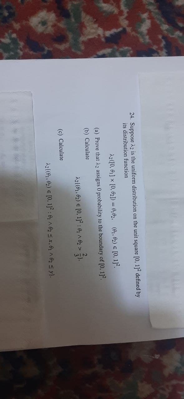 24. Suppose A2 is the uniform distribution on the unit square [0, 1]2 defined by
its distribution function
2([0, 01] x [0, 02]) = 0,02, (61, 02) € [0, 1].
(a) Prove that 22 assigns 0 probability to the boundary of [0, 1]2.
(b) Calculate
2{(91, 02) e [0, 1]² : 0, A 02 >
(c) Calculate
À2(91, 02) E [0, 1] : 0 A 02 s x,01 ^ 02 s y).
