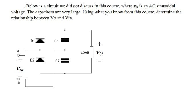 Below is a circuit we did not discuss in this course, where vin is an AC sinusoidal
voltage. The capacitors are very large. Using what you know from this course, determine the
relationship between Vo and Vin.
D1
C1
+
LOAD
vo
+
D2
Vin
|
