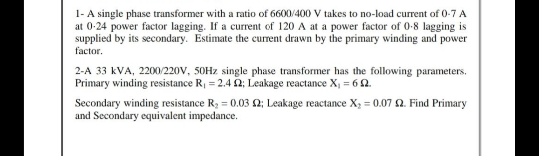 1- A single phase transformer with a ratio of 6600/400 V takes to no-load current of 0-7 A
at 0-24 power factor lagging. If a current of 120 A at a power factor of 0-8 lagging is
supplied by its secondary. Estimate the current drawn by the primary winding and power
factor.
2-A 33 kVA, 2200/220V, 50HZ single phase transformer has the following parameters.
Primary winding resistance R, = 2.4 2; Leakage reactance X, = 6 2.
Secondary winding resistance R2 = 0.03 2; Leakage reactance X2 = 0.07 Q. Find Primary
and Secondary equivalent impedance.
