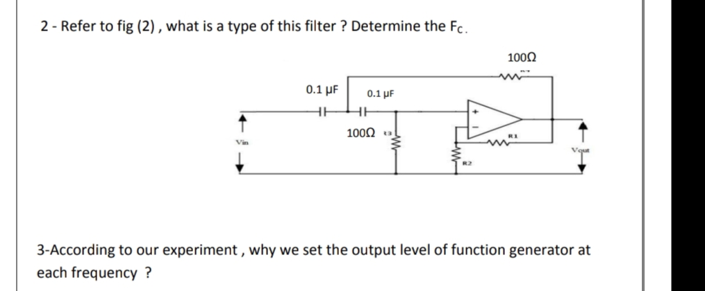 2 - Refer to fig (2) , what is a type of this filter ? Determine the Fc.
1000
0.1 μ
0.1 UF
HE
100Ω
Vin
3-According to our experiment , why we set the output level of function generator at
each frequency ?
