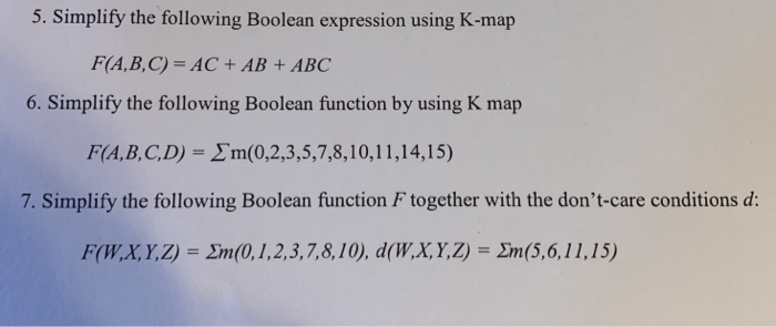 5. Simplify the following Boolean expression using K-map
F(A,B,C) = AC + AB + ABC
6. Simplify the following Boolean function by using K map
F(A,B,C,D) = Em(0,2,3,5,7,8,10,11,14,15)
7. Simplify the following Boolean function F together with the don't-care conditions d:
F(W,X,Y,Z) = Em(0,1,2,3,7,8,10), d(W,X,Y,Z) = Em(5,6, 11,15)
%3D
%3D
