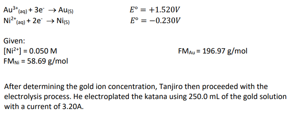 Au³+₁
(aq)
Ni²+
E° +1.520V
E° = -0.230V
Given:
[Ni²+] = 0.050 M
FMAU = 196.97 g/mol
FMNi = 58.69 g/mol
After determining the gold ion concentration, Tanjiro then proceeded with the
electrolysis process. He electroplated the katana using 250.0 mL of the gold solution
with a current of 3.20A.
+ 3e → Au(s)
*(aq) + 2e → Ni(s)