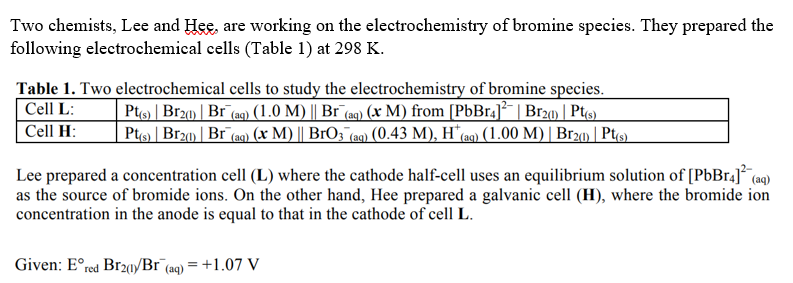 Two chemists, Lee and Hee, are working on the electrochemistry of bromine species. They prepared the
following electrochemical cells (Table 1) at 298 K.
Table 1. Two electrochemical cells to study the electrochemistry of bromine species.
Cell L:
Pt(s) | Br2(1) | Br¯(aq) (1.0 M) || Br¯(aq) (x M) from [PbBr4]¯| Br2(1) | Pt(s)
Cell H:
Pt(s) | Br21) | Br (aq) (x M) || BrO3 (aq) (0.43 M), H*(aq) (1.00 M) | Br2(1) | Pt(s)
Lee prepared a concentration cell (L) where the cathode half-cell uses an equilibrium solution of [PbBr4] (aq)
as the source of bromide ions. On the other hand, Hee prepared a galvanic cell (H), where the bromide ion
concentration in the anode is equal to that in the cathode of cell L.
Given: E° red Br21/Br (aq) = +1.07 V