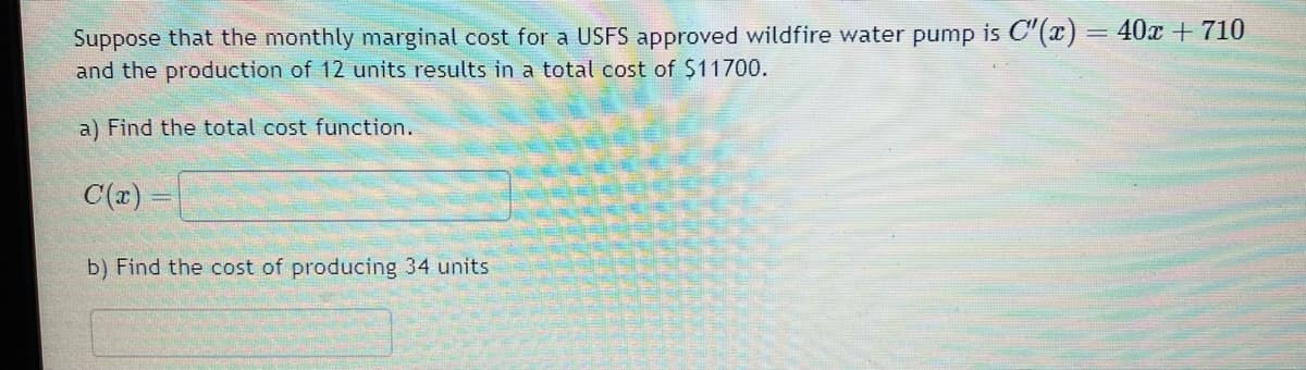 Suppose that the monthly marginal cost for a USFS approved wildfire water pump is C"(x) = 40x + 710
and the production of 12 units results in a total cost of $11700.
a) Find the total cost function.
C(x)=
b) Find the cost of producing 34 units