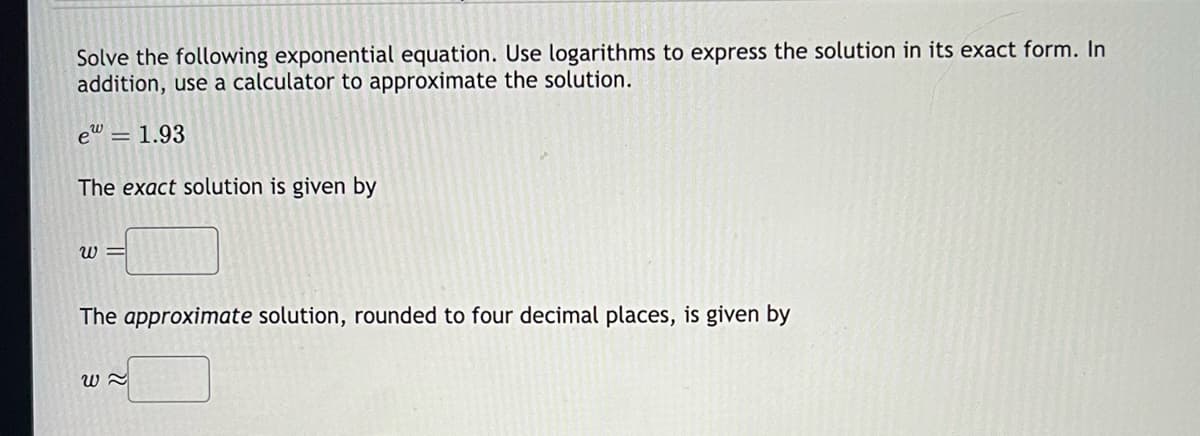 Solve the following exponential equation. Use logarithms to express the solution in its exact form. In
addition, use a calculator to approximate the solution.
e = 1.93
The exact solution is given by
W=
The approximate solution, rounded to four decimal places, is given by
W~
