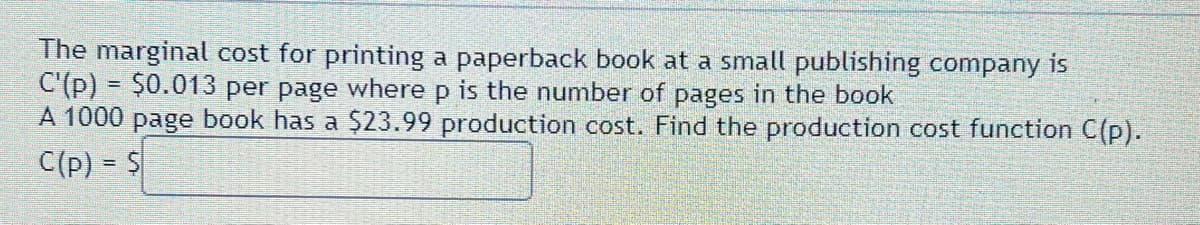 The marginal cost for printing a paperback book at a small publishing company is
C'(p) = $0.013 per page where p is the number of pages in the book
A 1000 page book has a $23.99 production cost. Find the production cost function C(p).
C(p) = $