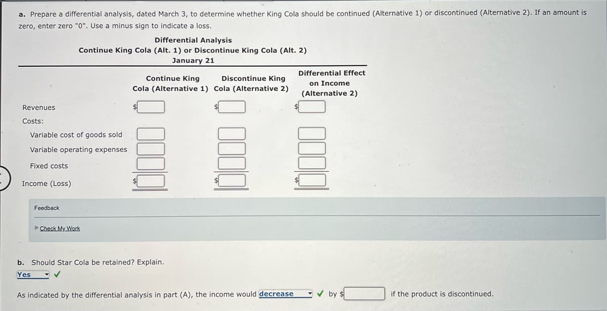 a. Prepare a differential analysis, dated March 3, to determine whether King Cola should be continued (Alternative 1) or discontinued (Alternative 2). If an amount is
zero, enter zero "0". Use a minus sign to indicate a loss.
Revenues
Costs:
Differential Analysis
Continue King Cola (Alt. 1) or Discontinue King Cola (Alt. 2)
January 21
Variable cost of goods sold
Variable operating expenses
Fixed costs
Income (Loss)
Feedback
Check My Work
Continue King
Discontinue King
Cola (Alternative 1) Cola (Alternative 2)
$
b. Should Star Cola be retained? Explain.
Yes
✓
As indicated by the differential analysis in part (A), the income would decrease
Differential Effect
on Income
(Alternative 2)
✓by $
if the product is discontinued.