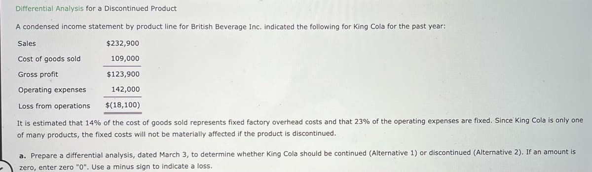 Differential Analysis for a Discontinued Product
A condensed income statement by product line for British Beverage Inc. indicated the following for King Cola for the past year:
$232,900
109,000
$123,900
142,000
$(18,100)
Sales
Cost of goods sold
Gross profit
Operating expenses
Loss from operations
It is estimated that 14% of the cost of goods sold represents fixed factory overhead costs and that 23% of the operating expenses are fixed. Since King Cola is only one.
of many products, the fixed costs will not be materially affected if the product is discontinued.
a. Prepare a differential analysis, dated March 3, to determine whether King Cola should be continued (Alternative 1) or discontinued (Alternative 2). If an amount is
zero, enter zero "0". Use a minus sign to indicate a loss.