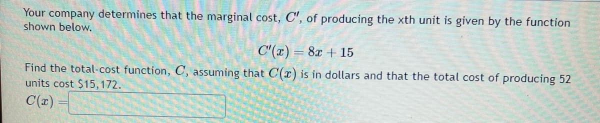 Your company determines that the marginal cost, C", of producing the xth unit is given by the function
shown below.
C'(x) = 8x + 15
Find the total-cost function, C, assuming that C(x) is in dollars and that the total cost of producing 52
units cost $15,172.
C(x) =